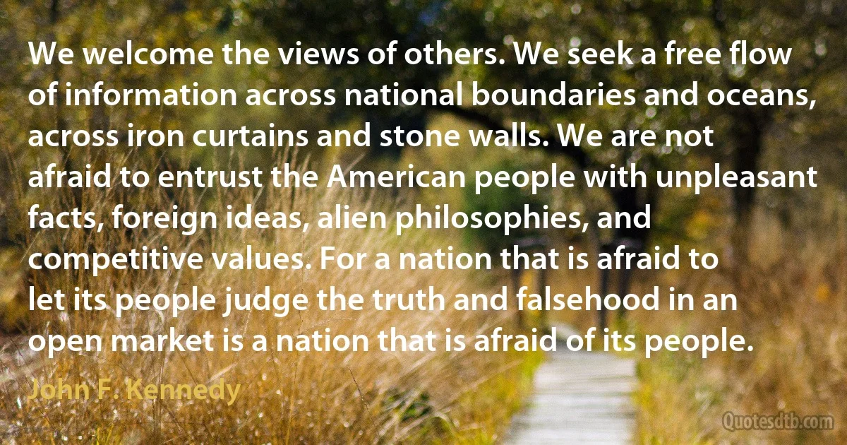 We welcome the views of others. We seek a free flow of information across national boundaries and oceans, across iron curtains and stone walls. We are not afraid to entrust the American people with unpleasant facts, foreign ideas, alien philosophies, and competitive values. For a nation that is afraid to let its people judge the truth and falsehood in an open market is a nation that is afraid of its people. (John F. Kennedy)