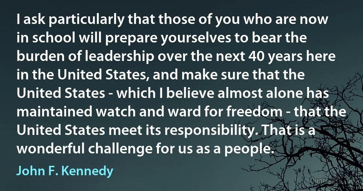 I ask particularly that those of you who are now in school will prepare yourselves to bear the burden of leadership over the next 40 years here in the United States, and make sure that the United States - which I believe almost alone has maintained watch and ward for freedom - that the United States meet its responsibility. That is a wonderful challenge for us as a people. (John F. Kennedy)