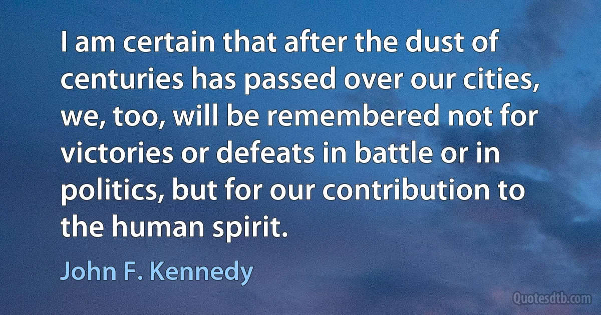 I am certain that after the dust of centuries has passed over our cities, we, too, will be remembered not for victories or defeats in battle or in politics, but for our contribution to the human spirit. (John F. Kennedy)