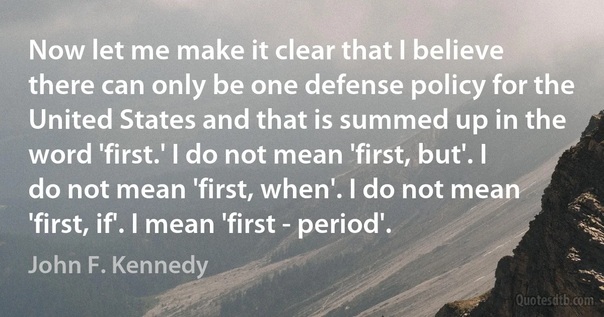 Now let me make it clear that I believe there can only be one defense policy for the United States and that is summed up in the word 'first.' I do not mean 'first, but'. I do not mean 'first, when'. I do not mean 'first, if'. I mean 'first - period'. (John F. Kennedy)