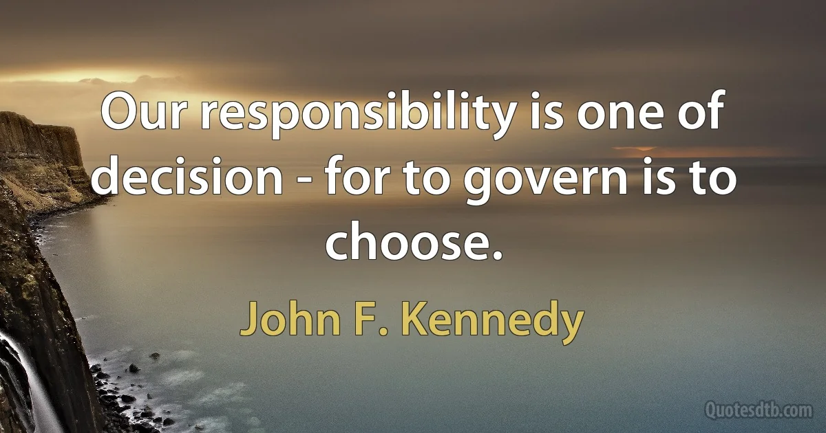 Our responsibility is one of decision - for to govern is to choose. (John F. Kennedy)