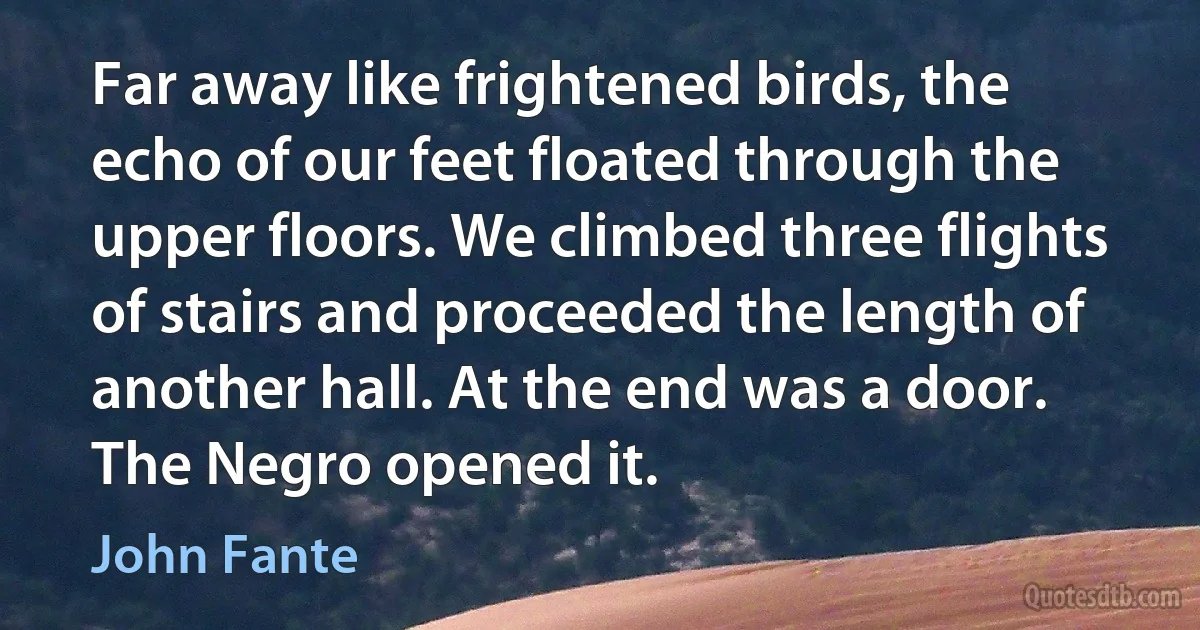 Far away like frightened birds, the echo of our feet floated through the upper floors. We climbed three flights of stairs and proceeded the length of another hall. At the end was a door. The Negro opened it. (John Fante)