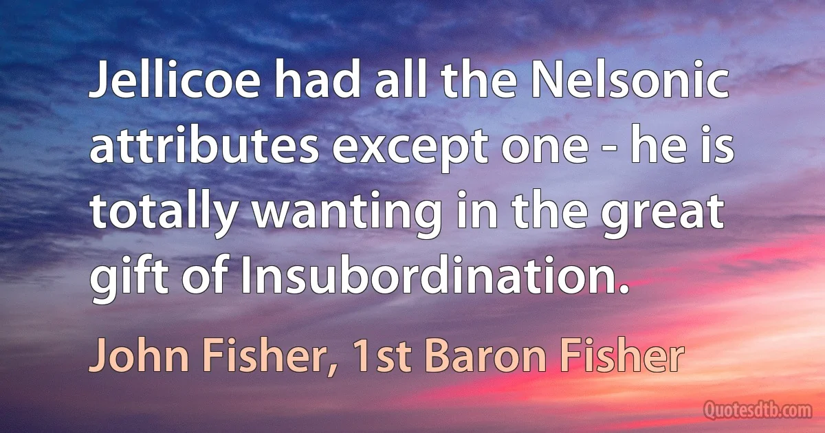 Jellicoe had all the Nelsonic attributes except one - he is totally wanting in the great gift of Insubordination. (John Fisher, 1st Baron Fisher)