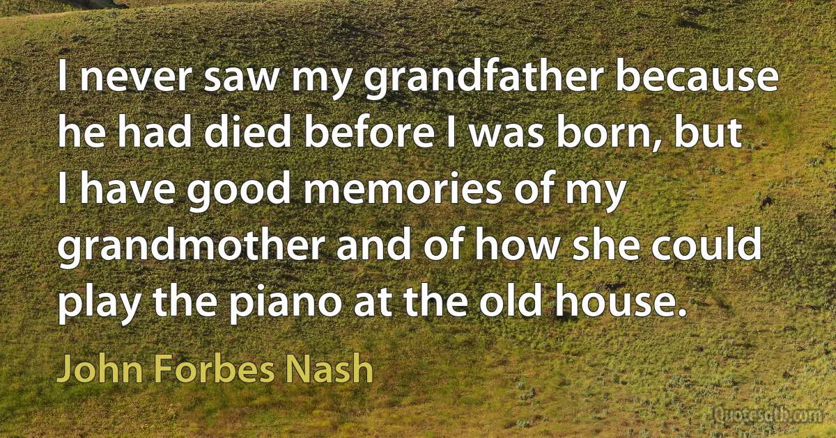 I never saw my grandfather because he had died before I was born, but I have good memories of my grandmother and of how she could play the piano at the old house. (John Forbes Nash)