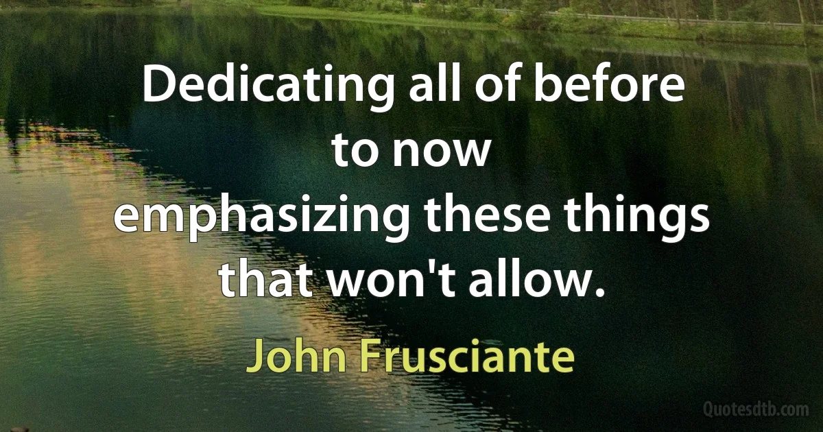 Dedicating all of before
to now
emphasizing these things
that won't allow. (John Frusciante)