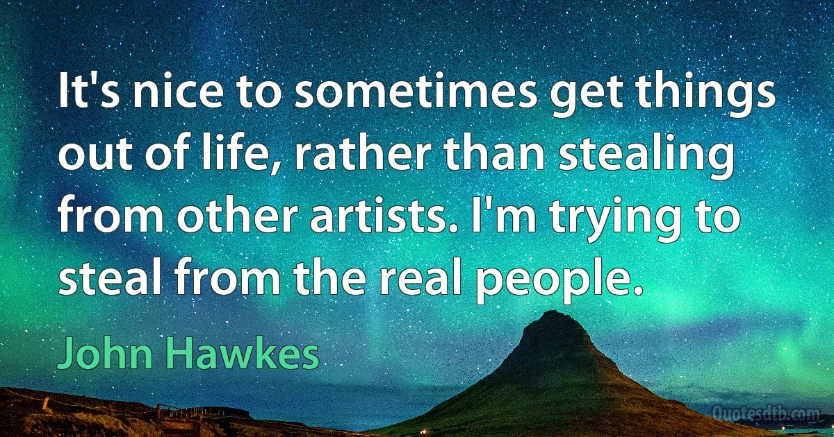 It's nice to sometimes get things out of life, rather than stealing from other artists. I'm trying to steal from the real people. (John Hawkes)