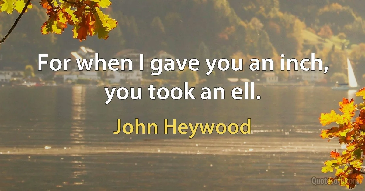 For when I gave you an inch, you took an ell. (John Heywood)