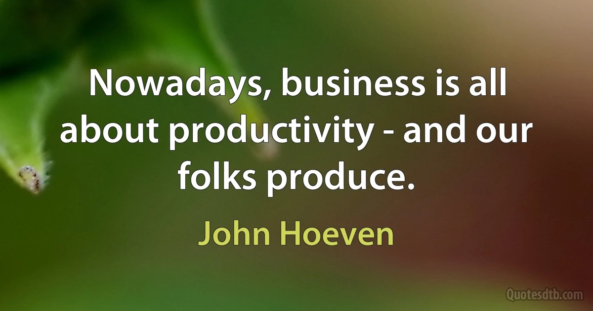 Nowadays, business is all about productivity - and our folks produce. (John Hoeven)