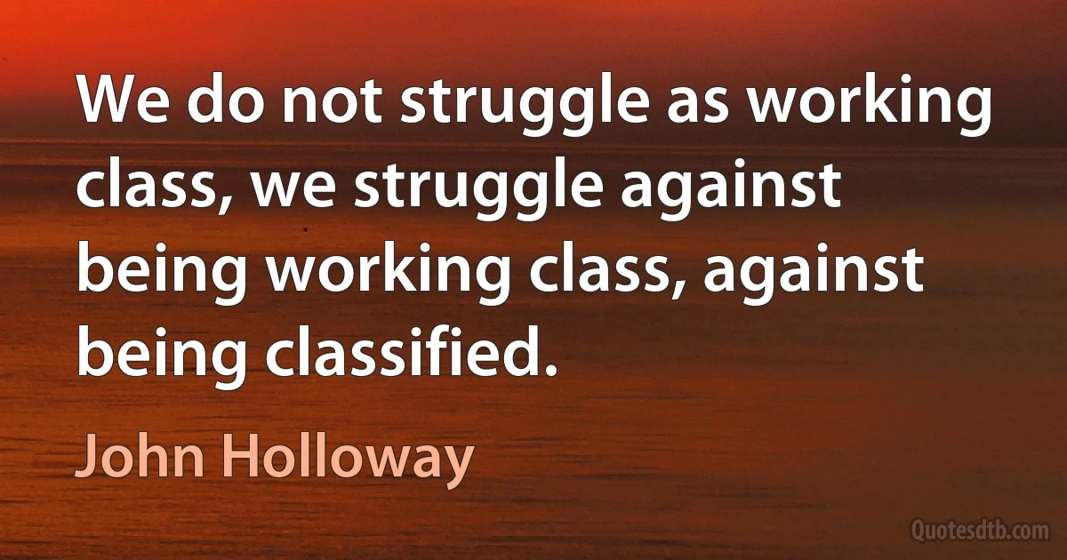 We do not struggle as working class, we struggle against being working class, against being classified. (John Holloway)