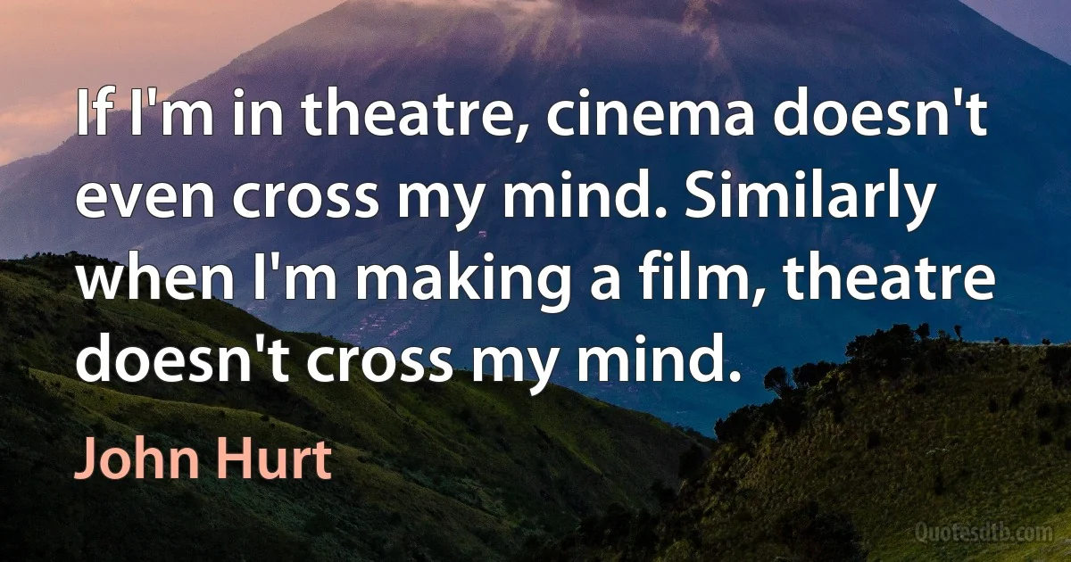 If I'm in theatre, cinema doesn't even cross my mind. Similarly when I'm making a film, theatre doesn't cross my mind. (John Hurt)