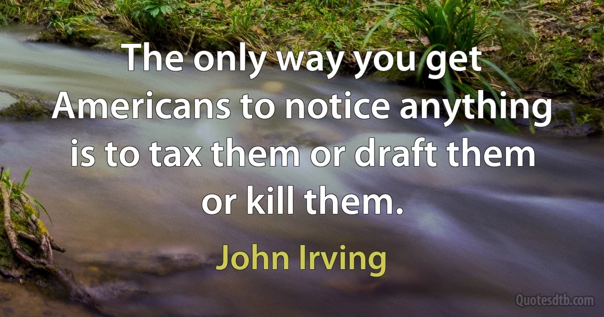 The only way you get Americans to notice anything is to tax them or draft them or kill them. (John Irving)