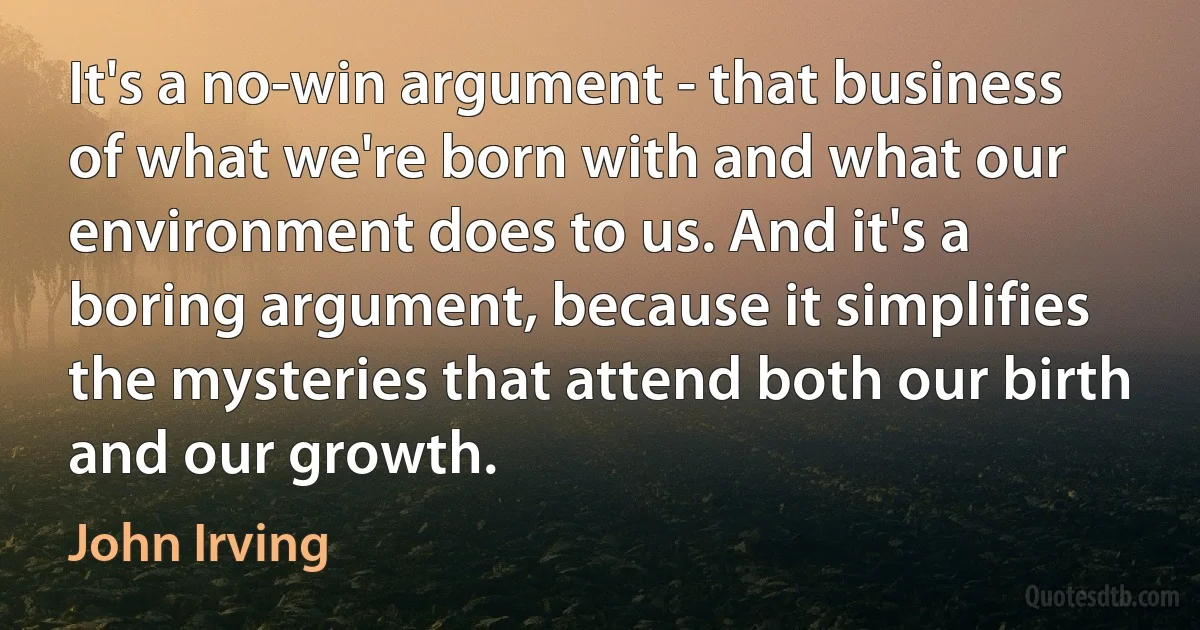 It's a no-win argument - that business of what we're born with and what our environment does to us. And it's a boring argument, because it simplifies the mysteries that attend both our birth and our growth. (John Irving)