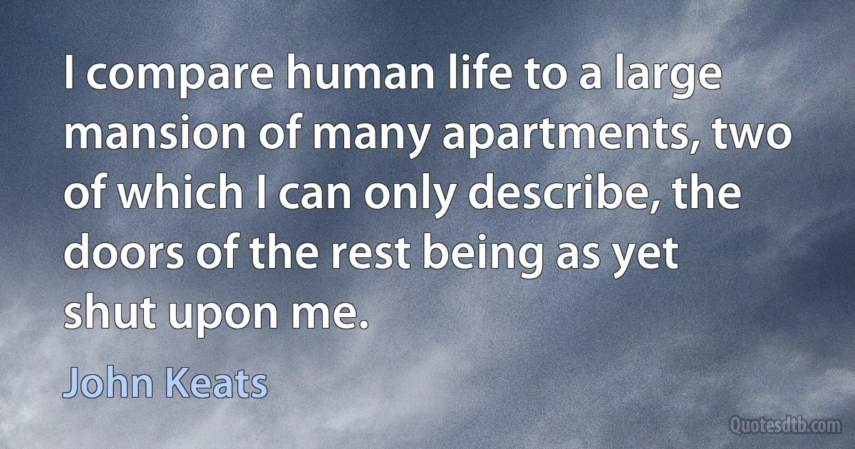 I compare human life to a large mansion of many apartments, two of which I can only describe, the doors of the rest being as yet shut upon me. (John Keats)