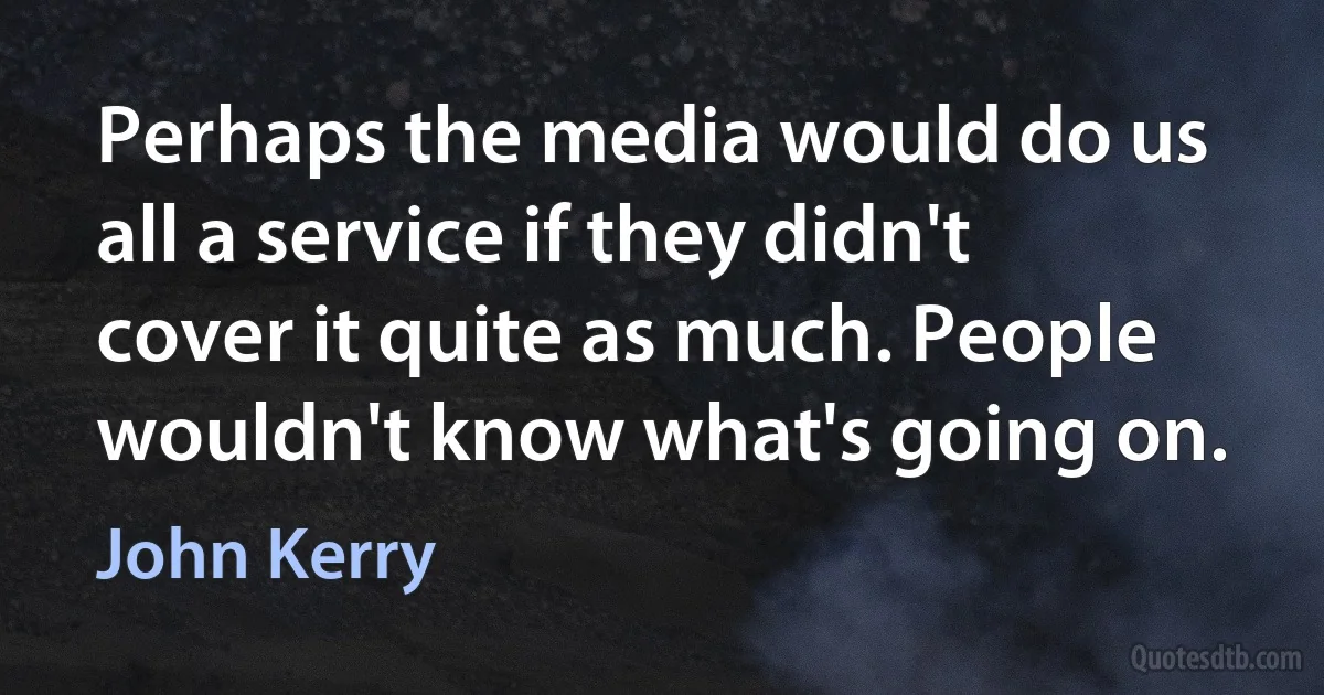 Perhaps the media would do us all a service if they didn't cover it quite as much. People wouldn't know what's going on. (John Kerry)