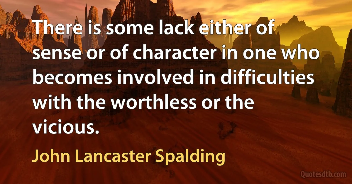 There is some lack either of sense or of character in one who becomes involved in difficulties with the worthless or the vicious. (John Lancaster Spalding)