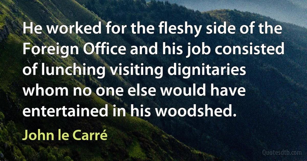 He worked for the fleshy side of the Foreign Office and his job consisted of lunching visiting dignitaries whom no one else would have entertained in his woodshed. (John le Carré)