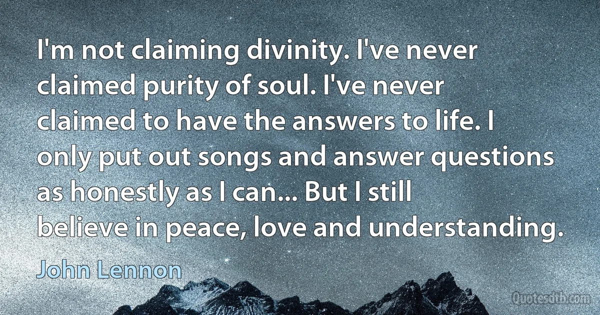 I'm not claiming divinity. I've never claimed purity of soul. I've never claimed to have the answers to life. I only put out songs and answer questions as honestly as I can... But I still believe in peace, love and understanding. (John Lennon)