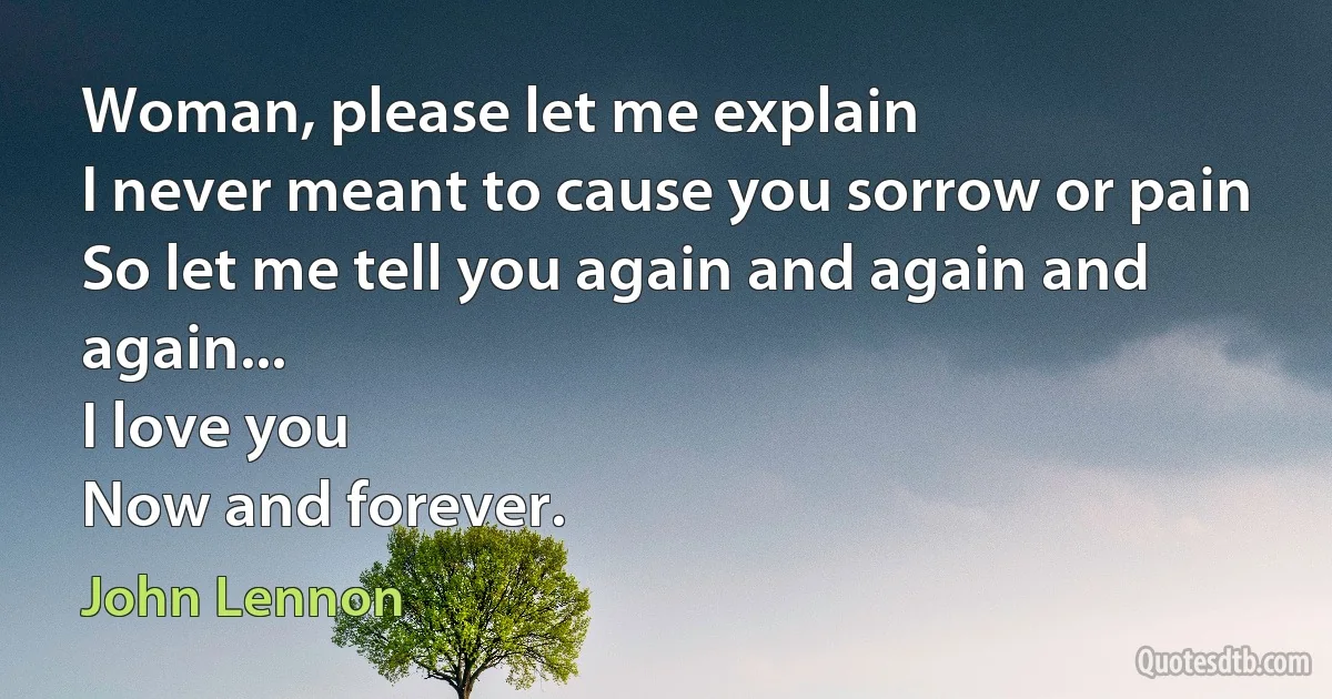 Woman, please let me explain
I never meant to cause you sorrow or pain
So let me tell you again and again and again...
I love you
Now and forever. (John Lennon)