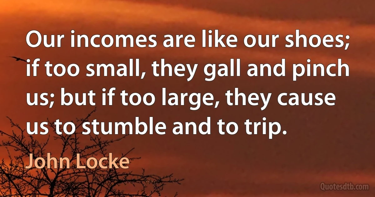 Our incomes are like our shoes; if too small, they gall and pinch us; but if too large, they cause us to stumble and to trip. (John Locke)