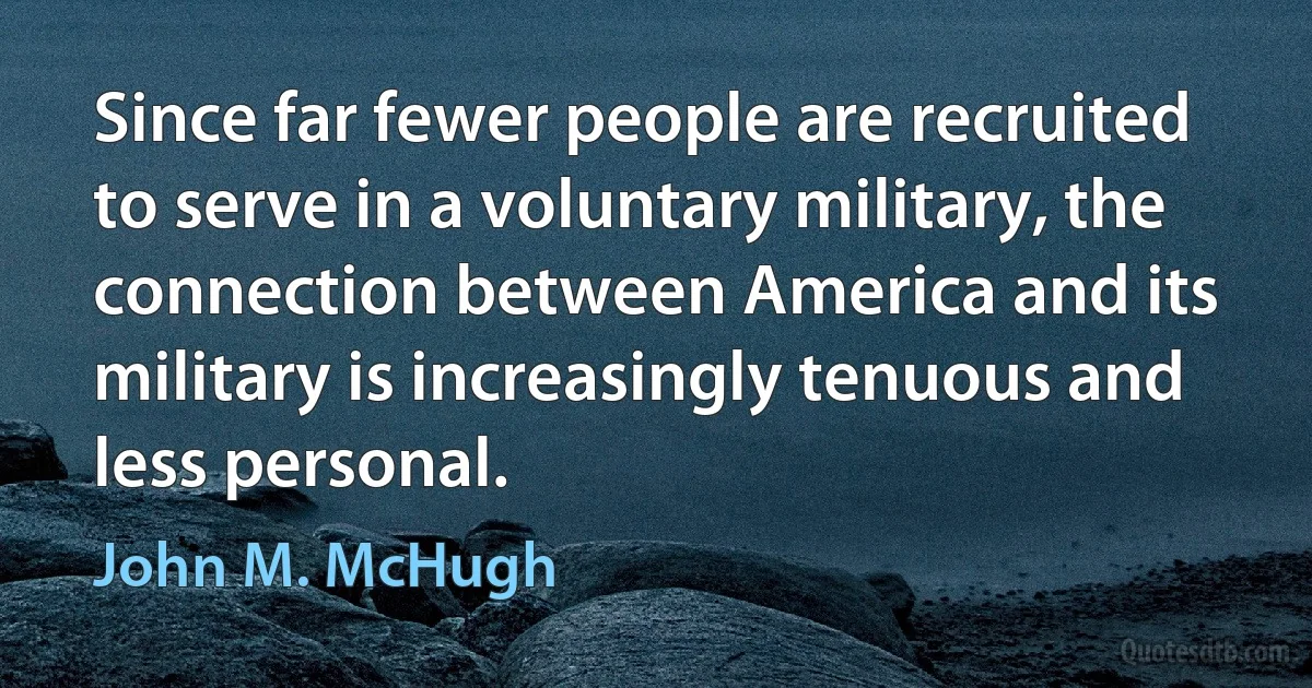 Since far fewer people are recruited to serve in a voluntary military, the connection between America and its military is increasingly tenuous and less personal. (John M. McHugh)