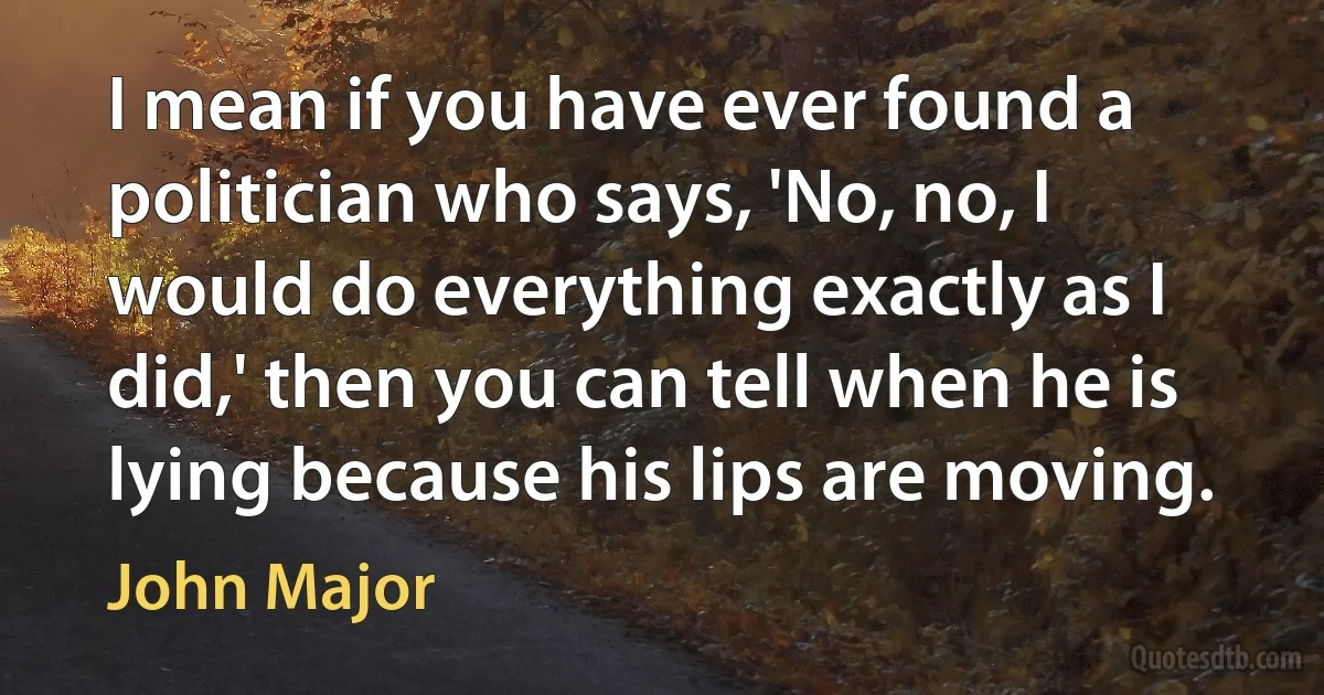 I mean if you have ever found a politician who says, 'No, no, I would do everything exactly as I did,' then you can tell when he is lying because his lips are moving. (John Major)