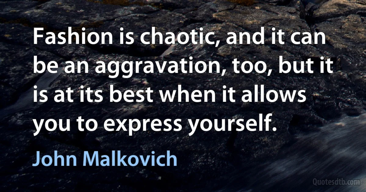 Fashion is chaotic, and it can be an aggravation, too, but it is at its best when it allows you to express yourself. (John Malkovich)