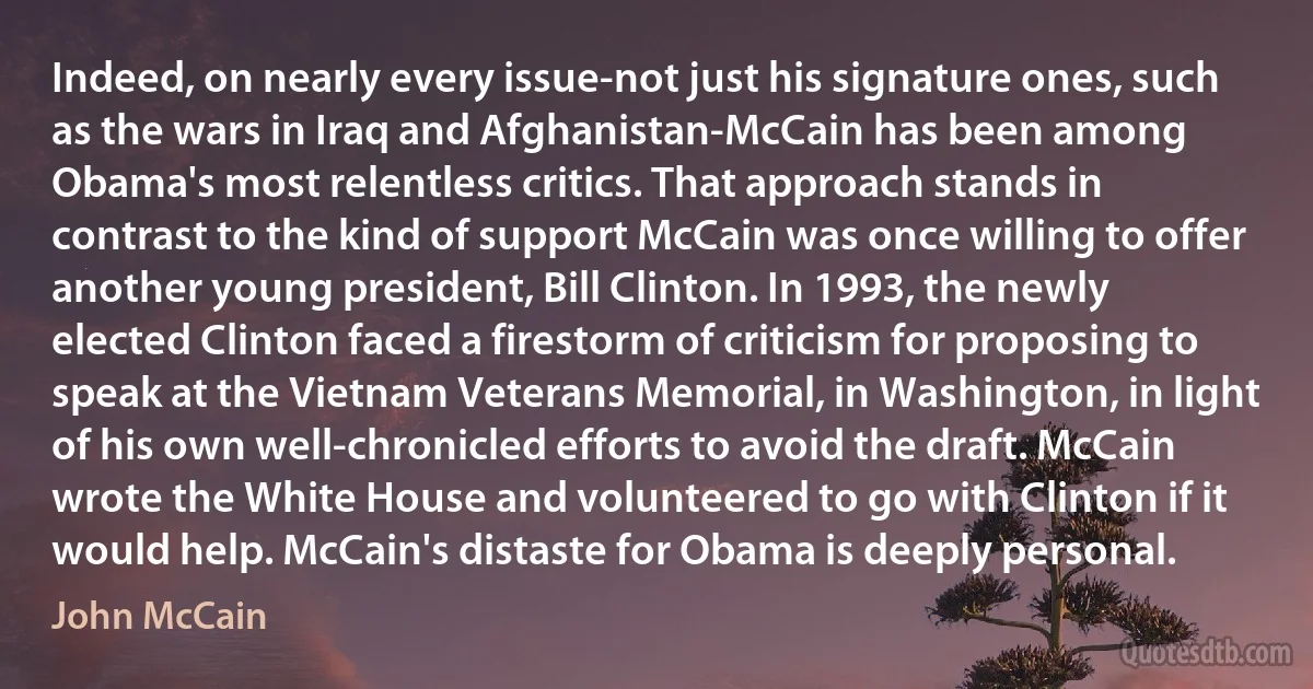 Indeed, on nearly every issue-not just his signature ones, such as the wars in Iraq and Afghanistan-McCain has been among Obama's most relentless critics. That approach stands in contrast to the kind of support McCain was once willing to offer another young president, Bill Clinton. In 1993, the newly elected Clinton faced a firestorm of criticism for proposing to speak at the Vietnam Veterans Memorial, in Washington, in light of his own well-chronicled efforts to avoid the draft. McCain wrote the White House and volunteered to go with Clinton if it would help. McCain's distaste for Obama is deeply personal. (John McCain)