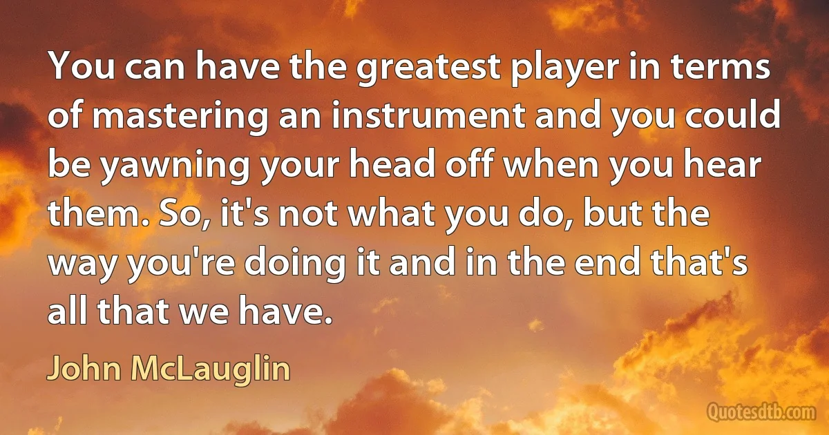 You can have the greatest player in terms of mastering an instrument and you could be yawning your head off when you hear them. So, it's not what you do, but the way you're doing it and in the end that's all that we have. (John McLauglin)