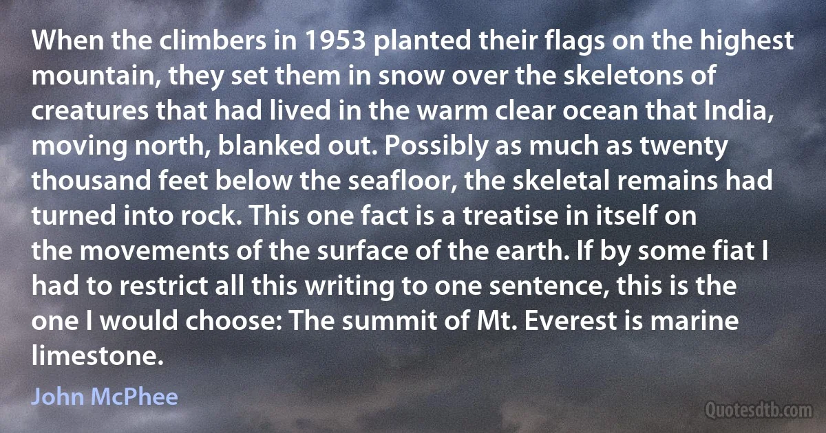 When the climbers in 1953 planted their flags on the highest mountain, they set them in snow over the skeletons of creatures that had lived in the warm clear ocean that India, moving north, blanked out. Possibly as much as twenty thousand feet below the seafloor, the skeletal remains had turned into rock. This one fact is a treatise in itself on the movements of the surface of the earth. If by some fiat I had to restrict all this writing to one sentence, this is the one I would choose: The summit of Mt. Everest is marine limestone. (John McPhee)