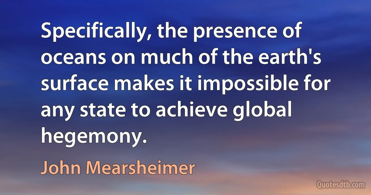 Specifically, the presence of oceans on much of the earth's surface makes it impossible for any state to achieve global hegemony. (John Mearsheimer)