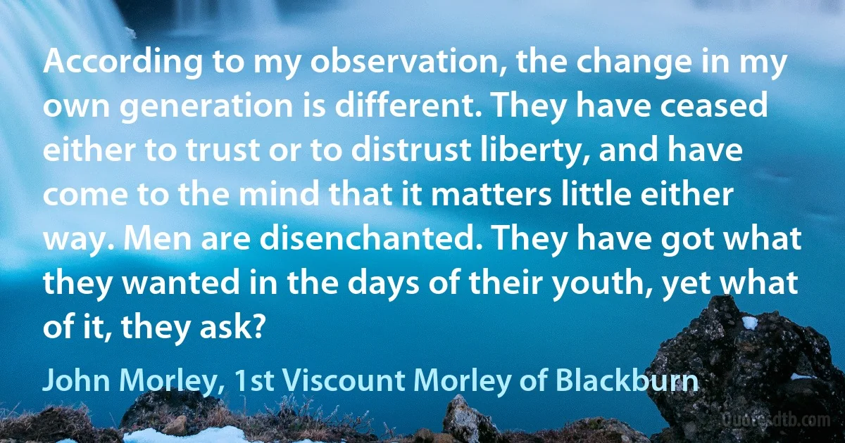 According to my observation, the change in my own generation is different. They have ceased either to trust or to distrust liberty, and have come to the mind that it matters little either way. Men are disenchanted. They have got what they wanted in the days of their youth, yet what of it, they ask? (John Morley, 1st Viscount Morley of Blackburn)