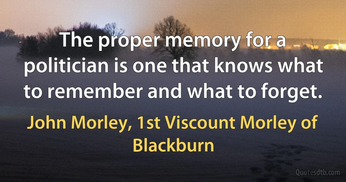 The proper memory for a politician is one that knows what to remember and what to forget. (John Morley, 1st Viscount Morley of Blackburn)