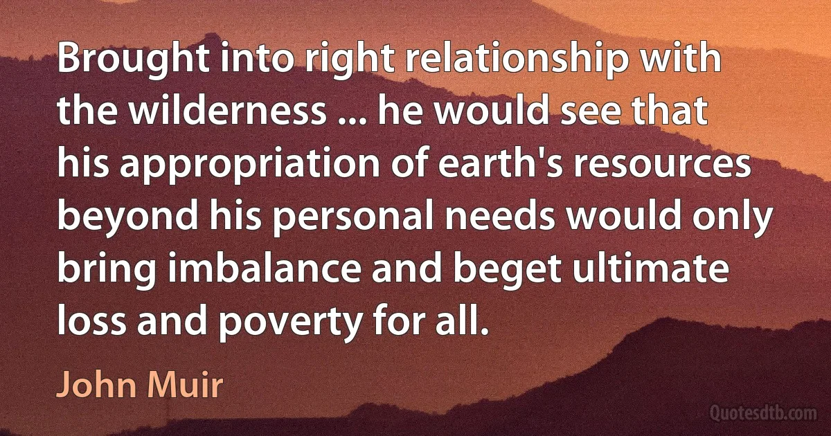 Brought into right relationship with the wilderness ... he would see that his appropriation of earth's resources beyond his personal needs would only bring imbalance and beget ultimate loss and poverty for all. (John Muir)