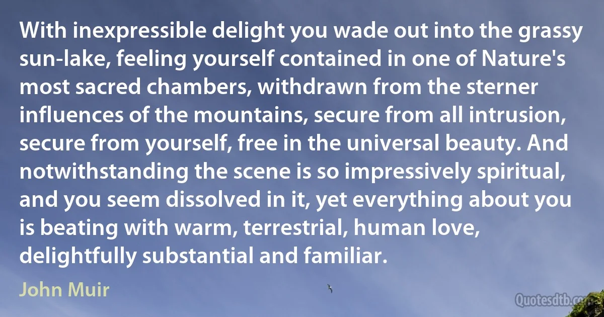 With inexpressible delight you wade out into the grassy sun-lake, feeling yourself contained in one of Nature's most sacred chambers, withdrawn from the sterner influences of the mountains, secure from all intrusion, secure from yourself, free in the universal beauty. And notwithstanding the scene is so impressively spiritual, and you seem dissolved in it, yet everything about you is beating with warm, terrestrial, human love, delightfully substantial and familiar. (John Muir)