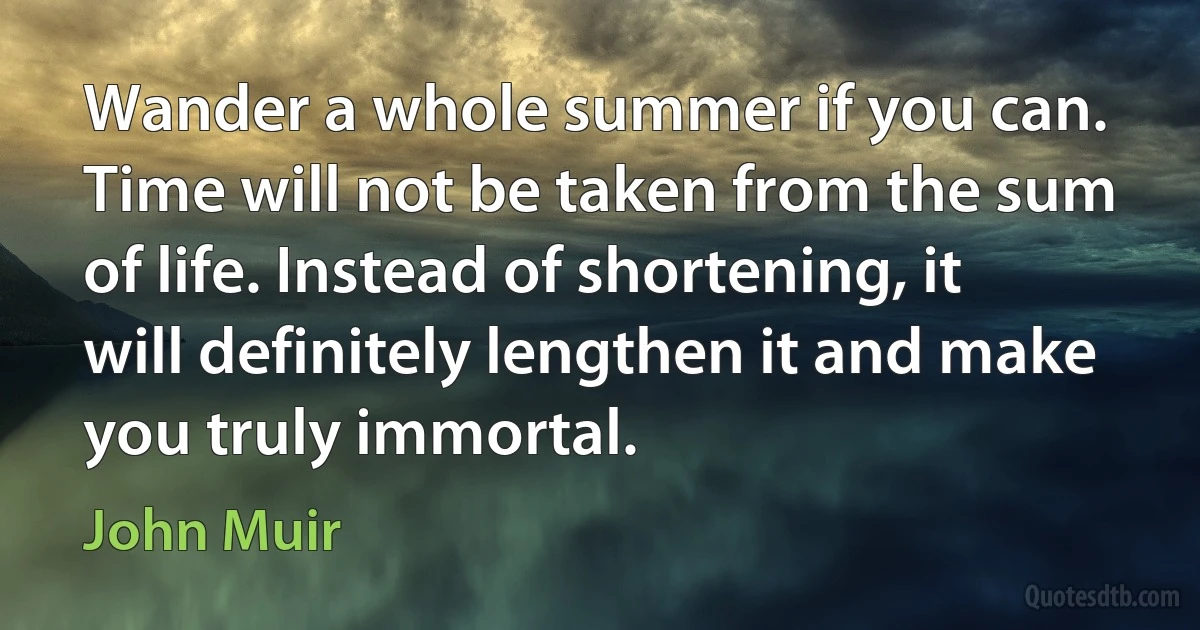 Wander a whole summer if you can. Time will not be taken from the sum of life. Instead of shortening, it will definitely lengthen it and make you truly immortal. (John Muir)