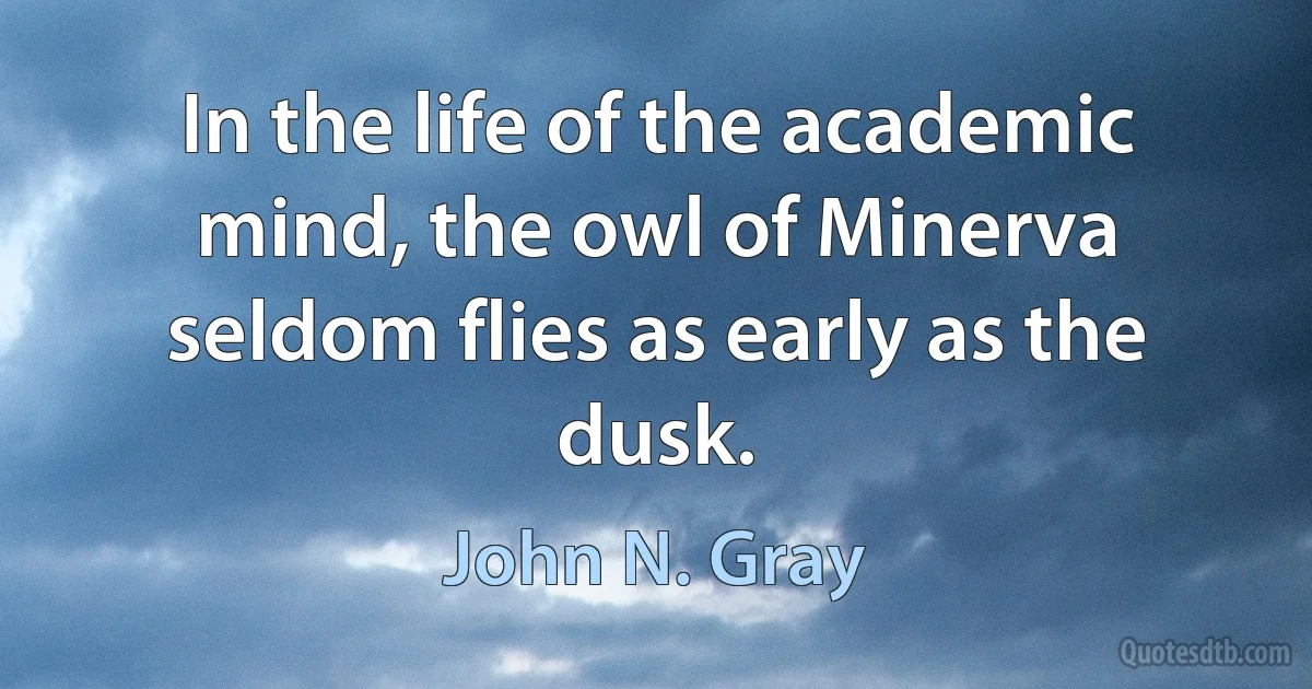 In the life of the academic mind, the owl of Minerva seldom flies as early as the dusk. (John N. Gray)