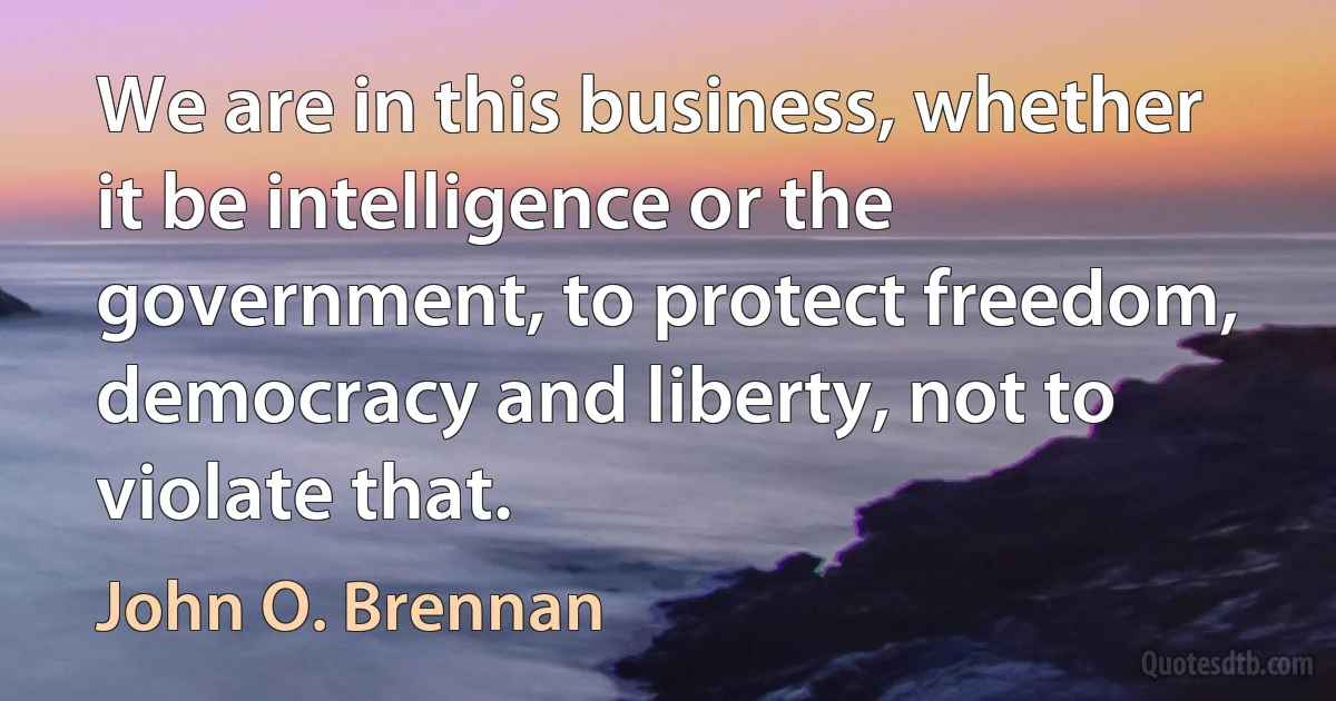 We are in this business, whether it be intelligence or the government, to protect freedom, democracy and liberty, not to violate that. (John O. Brennan)