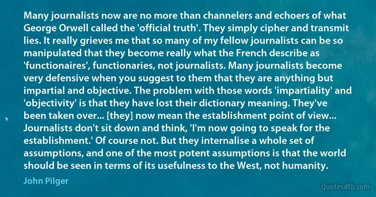 Many journalists now are no more than channelers and echoers of what George Orwell called the 'official truth'. They simply cipher and transmit lies. It really grieves me that so many of my fellow journalists can be so manipulated that they become really what the French describe as 'functionaires', functionaries, not journalists. Many journalists become very defensive when you suggest to them that they are anything but impartial and objective. The problem with those words 'impartiality' and 'objectivity' is that they have lost their dictionary meaning. They've been taken over... [they] now mean the establishment point of view... Journalists don't sit down and think, 'I'm now going to speak for the establishment.' Of course not. But they internalise a whole set of assumptions, and one of the most potent assumptions is that the world should be seen in terms of its usefulness to the West, not humanity. (John Pilger)