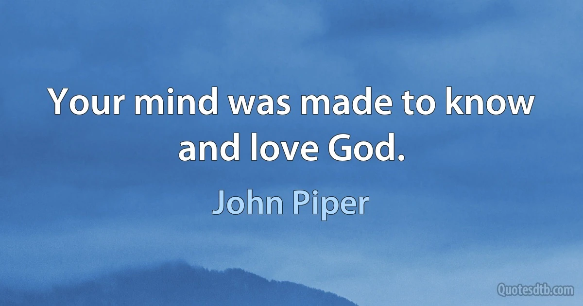 Your mind was made to know and love God. (John Piper)