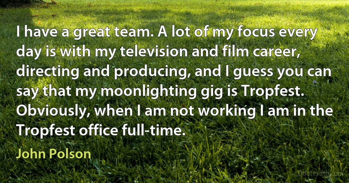 I have a great team. A lot of my focus every day is with my television and film career, directing and producing, and I guess you can say that my moonlighting gig is Tropfest. Obviously, when I am not working I am in the Tropfest office full-time. (John Polson)