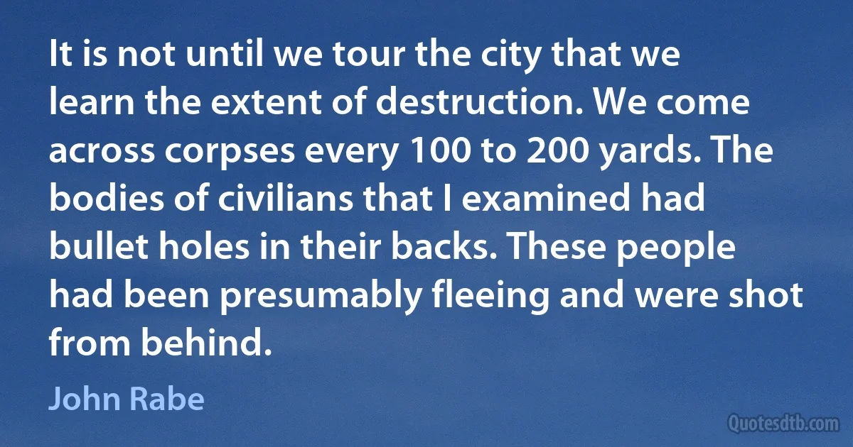 It is not until we tour the city that we learn the extent of destruction. We come across corpses every 100 to 200 yards. The bodies of civilians that I examined had bullet holes in their backs. These people had been presumably fleeing and were shot from behind. (John Rabe)