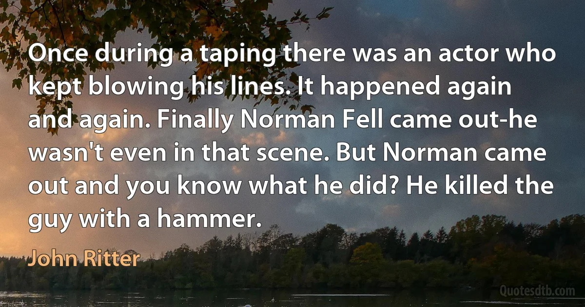 Once during a taping there was an actor who kept blowing his lines. It happened again and again. Finally Norman Fell came out-he wasn't even in that scene. But Norman came out and you know what he did? He killed the guy with a hammer. (John Ritter)