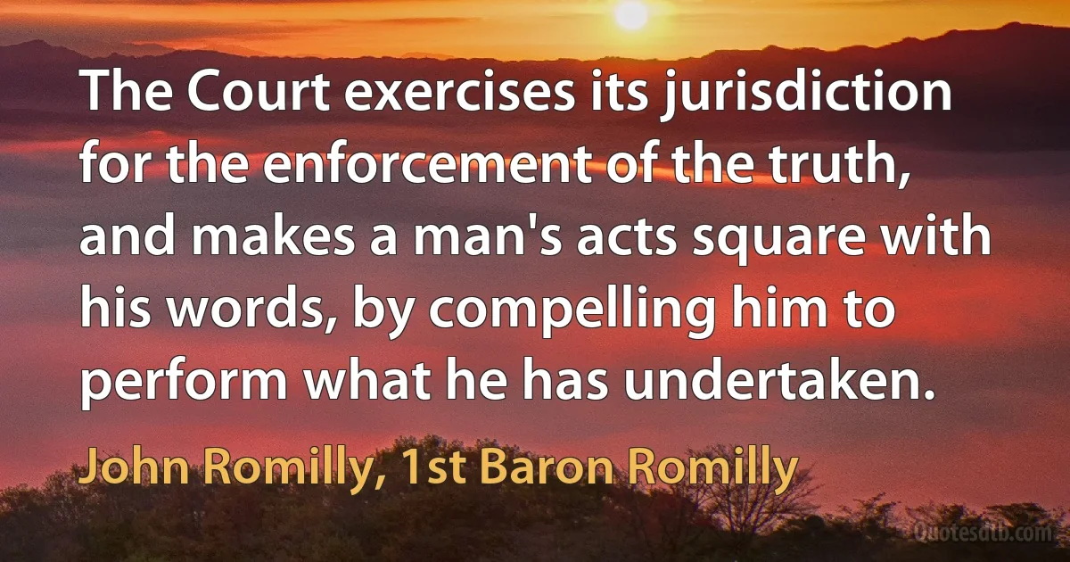 The Court exercises its jurisdiction for the enforcement of the truth, and makes a man's acts square with his words, by compelling him to perform what he has undertaken. (John Romilly, 1st Baron Romilly)