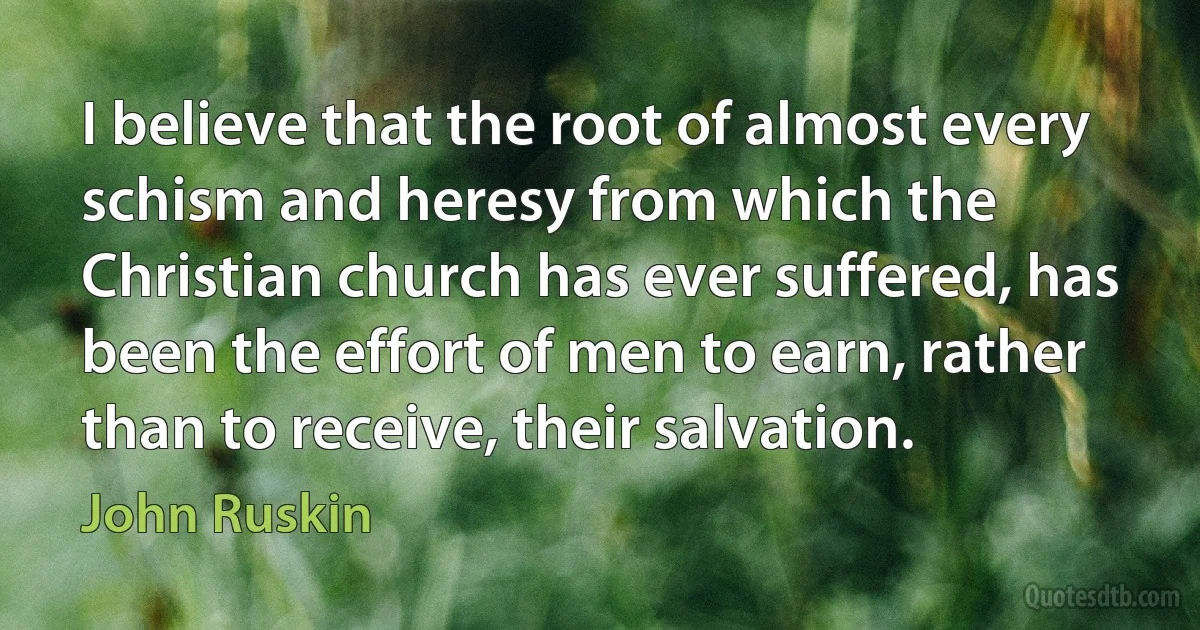 I believe that the root of almost every schism and heresy from which the Christian church has ever suffered, has been the effort of men to earn, rather than to receive, their salvation. (John Ruskin)