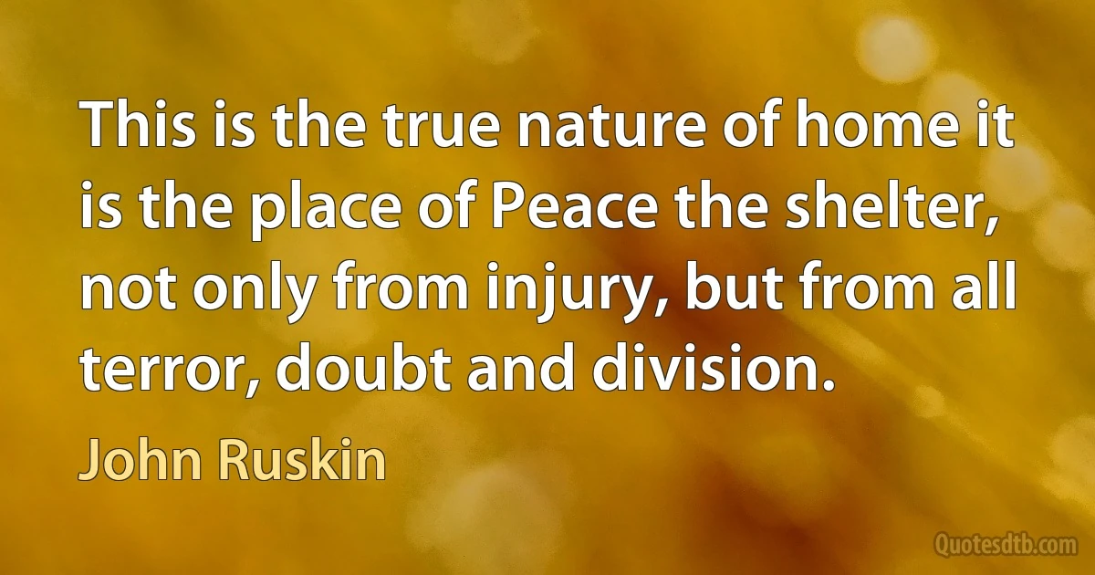 This is the true nature of home it is the place of Peace the shelter, not only from injury, but from all terror, doubt and division. (John Ruskin)