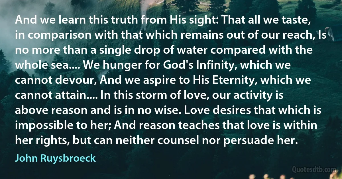 And we learn this truth from His sight: That all we taste, in comparison with that which remains out of our reach, Is no more than a single drop of water compared with the whole sea.... We hunger for God's Infinity, which we cannot devour, And we aspire to His Eternity, which we cannot attain.... In this storm of love, our activity is above reason and is in no wise. Love desires that which is impossible to her; And reason teaches that love is within her rights, but can neither counsel nor persuade her. (John Ruysbroeck)