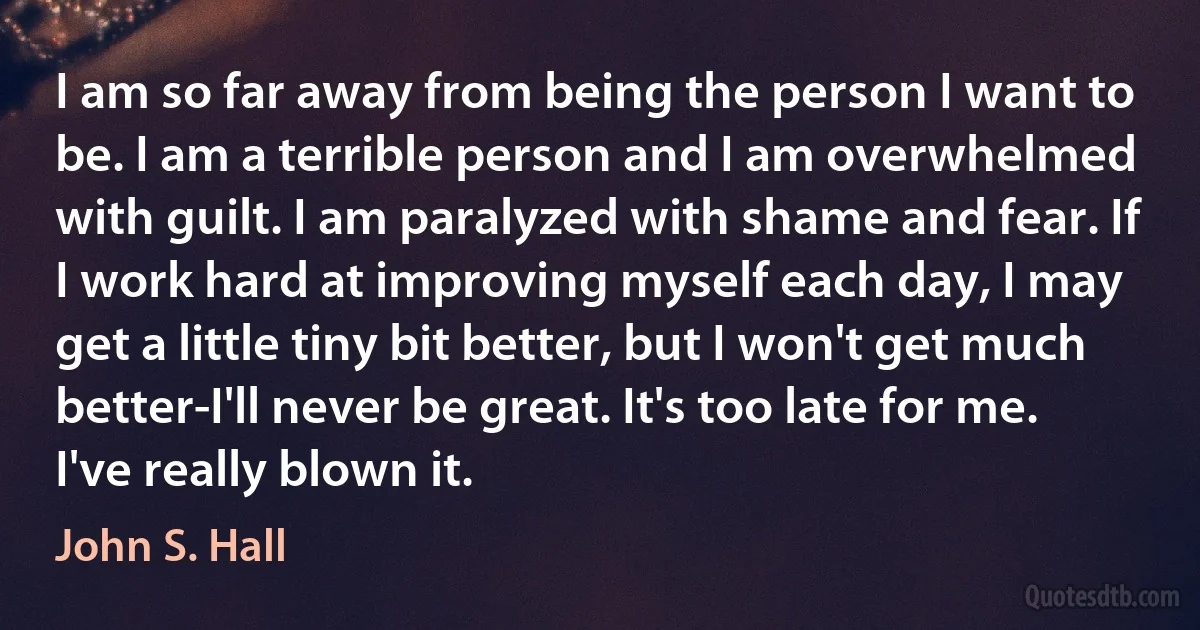 I am so far away from being the person I want to be. I am a terrible person and I am overwhelmed with guilt. I am paralyzed with shame and fear. If I work hard at improving myself each day, I may get a little tiny bit better, but I won't get much better-I'll never be great. It's too late for me. I've really blown it. (John S. Hall)