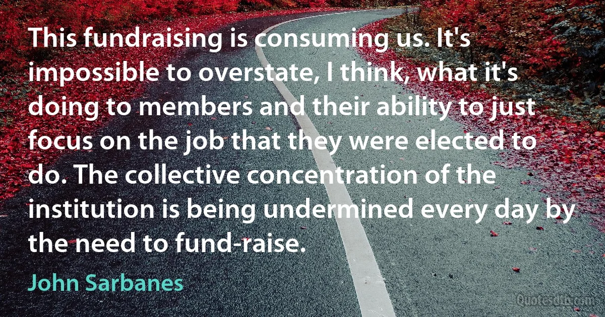 This fundraising is consuming us. It's impossible to overstate, I think, what it's doing to members and their ability to just focus on the job that they were elected to do. The collective concentration of the institution is being undermined every day by the need to fund-raise. (John Sarbanes)