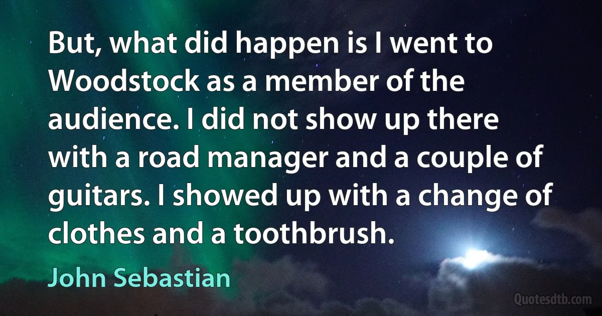 But, what did happen is I went to Woodstock as a member of the audience. I did not show up there with a road manager and a couple of guitars. I showed up with a change of clothes and a toothbrush. (John Sebastian)