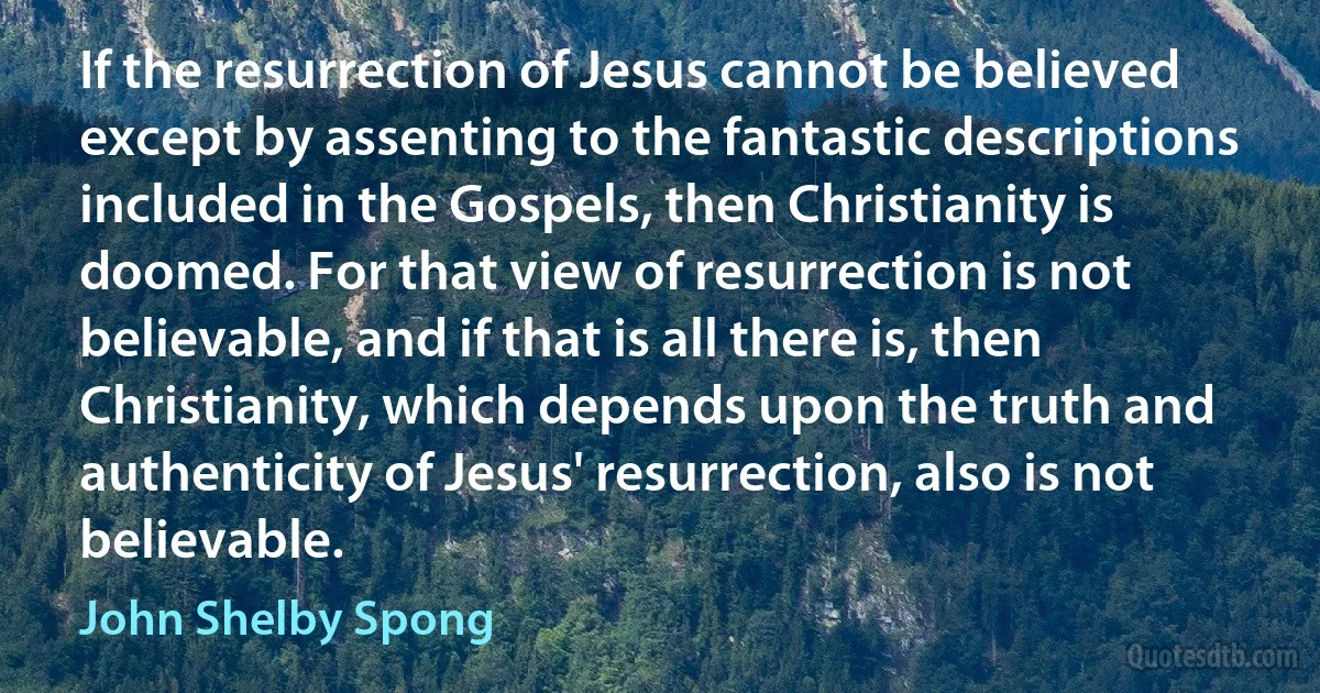 If the resurrection of Jesus cannot be believed except by assenting to the fantastic descriptions included in the Gospels, then Christianity is doomed. For that view of resurrection is not believable, and if that is all there is, then Christianity, which depends upon the truth and authenticity of Jesus' resurrection, also is not believable. (John Shelby Spong)